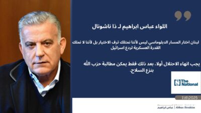 اللواء عباس ابراهيم لصحيفة ذا ناشونال : "الأميركيون يقرأون الوضع بشكل خاطئ في لبنان أولاً، يجب تحرير البلد من الاحتلال [الإسرائيلي]. بعد ذلك يمكنهم الفرض على حزب الله نزع سلاحه